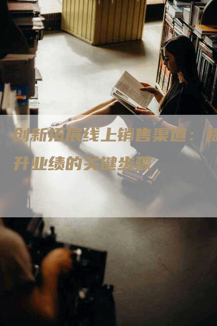 创新拓展线上销售渠道：提升业绩的关键步骤