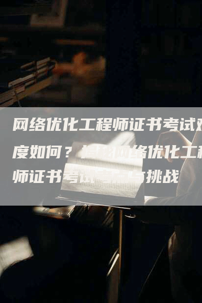 网络优化工程师证书考试难度如何？揭秘网络优化工程师证书考试考点与挑战