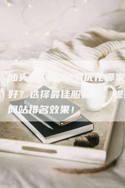 汕头市整站SEO优化哪家好？选择最佳服务商，提升网站排名效果！