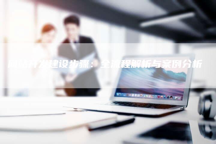 网站开发建设步骤：全流程解析与案例分析