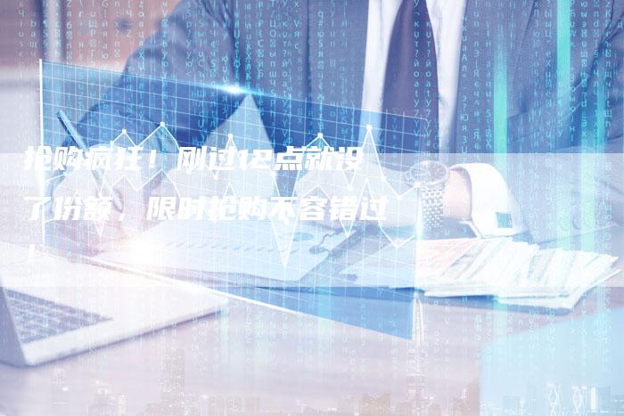 抢购疯狂！刚过12点就没了份额，限时抢购不容错过！