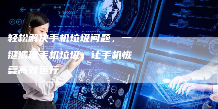 轻松解决手机垃圾问题，一键清理手机垃圾，让手机恢复高效运行