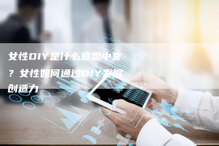 女性DIY是什么意思中文？女性如何通过DIY发掘创造力