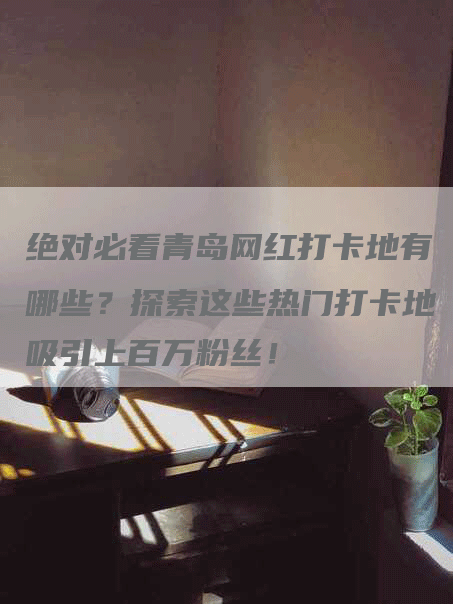 绝对必看青岛网红打卡地有哪些？探索这些热门打卡地吸引上百万粉丝！