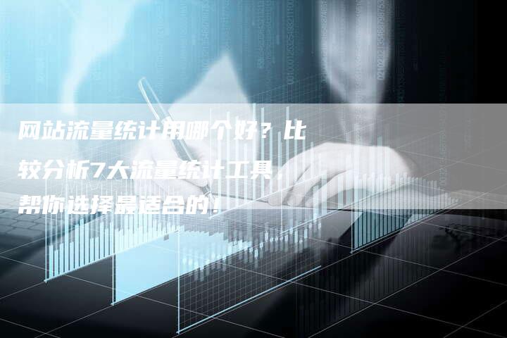 网站流量统计用哪个好？比较分析7大流量统计工具，帮你选择最适合的！