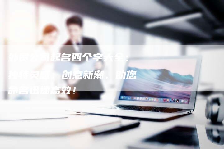 外贸公司起名四个字大全：独特灵感，创意新潮，助您命名迅速高效！