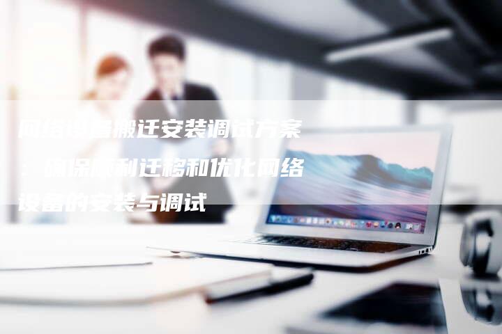 网络设备搬迁安装调试方案：确保顺利迁移和优化网络设备的安装与调试