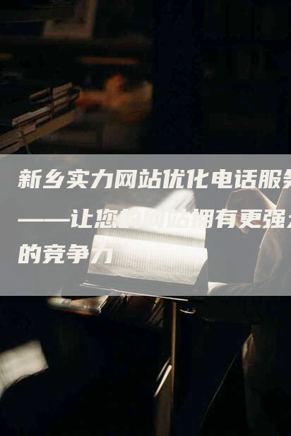 新乡实力网站优化电话服务——让您的网站拥有更强大的竞争力