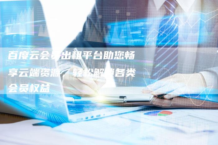 百度云会员出租平台助您畅享云端资源，轻松解锁各类会员权益
