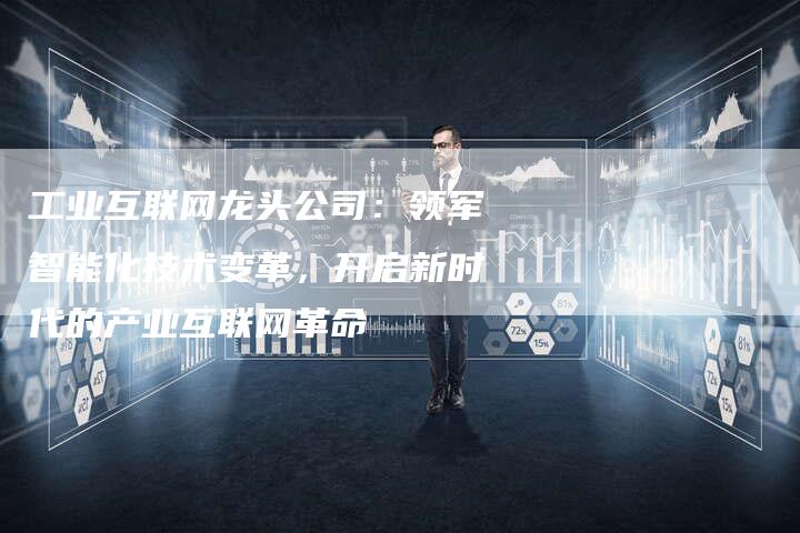 工业互联网龙头公司：领军智能化技术变革，开启新时代的产业互联网革命