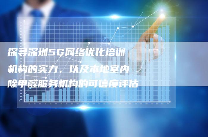 探寻深圳5G网络优化培训机构的实力，以及本地室内除甲醛服务机构的可信度评估