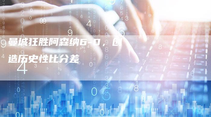 曼城狂胜阿森纳6-0，创造历史性比分差