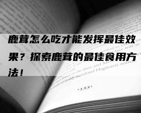 鹿茸怎么吃才能发挥最佳效果？探索鹿茸的最佳食用方法！