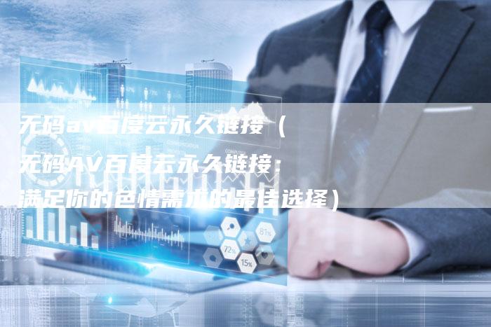无码av百度云永久链接（无码AV百度云永久链接：满足你的色情需求的最佳选择）