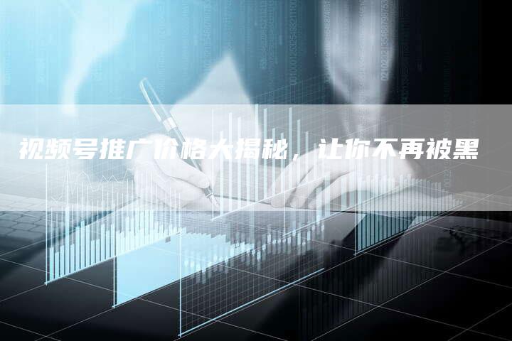 视频号推广价格大揭秘，让你不再被黑