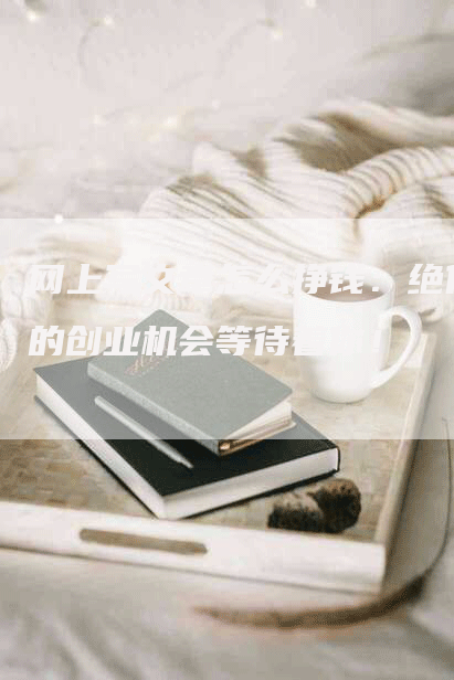 网上写文章怎么挣钱：绝佳的创业机会等待着你！