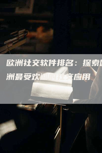 欧洲社交软件排名：探索欧洲最受欢迎的社交应用