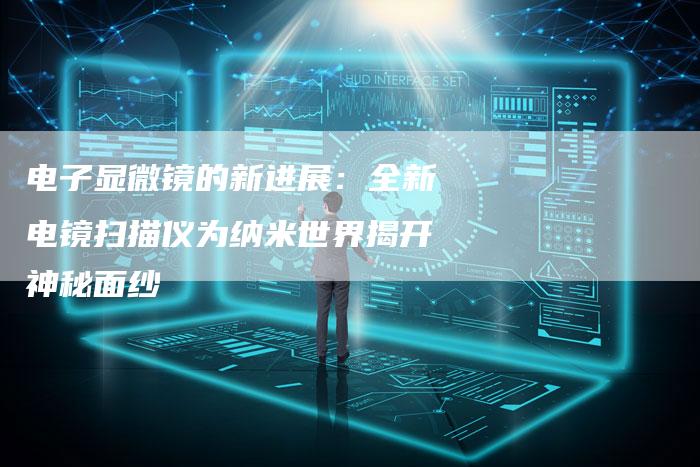 电子显微镜的新进展：全新电镜扫描仪为纳米世界揭开神秘面纱