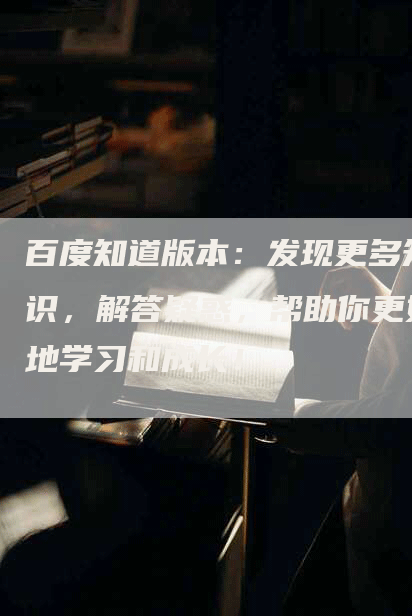 百度知道版本：发现更多知识，解答疑惑，帮助你更好地学习和成长！