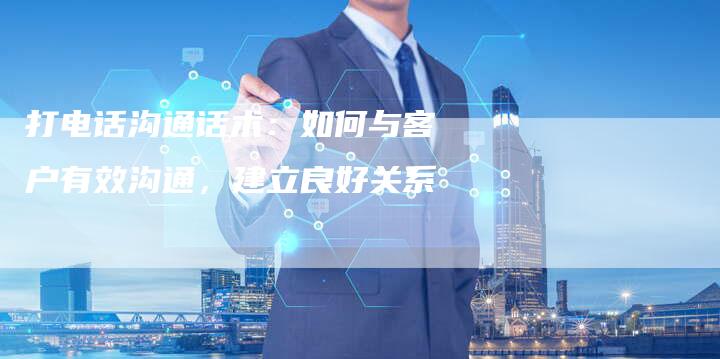 打电话沟通话术：如何与客户有效沟通，建立良好关系