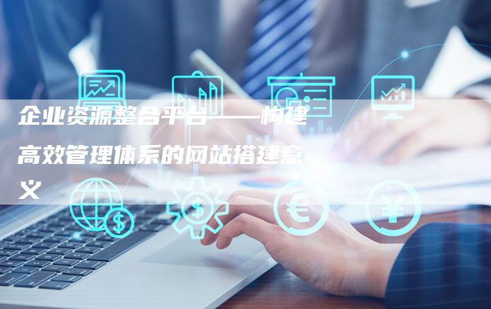 企业资源整合平台——构建高效管理体系的网站搭建意义