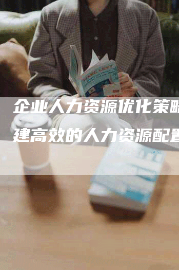 企业人力资源优化策略：构建高效的人力资源配置模型