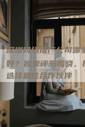 深圳网络推广公司哪家比较好？独家评测揭晓，推荐您选择最佳合作伙伴