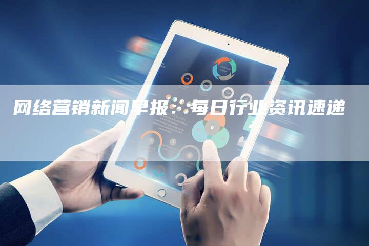 网络营销新闻早报：每日行业资讯速递