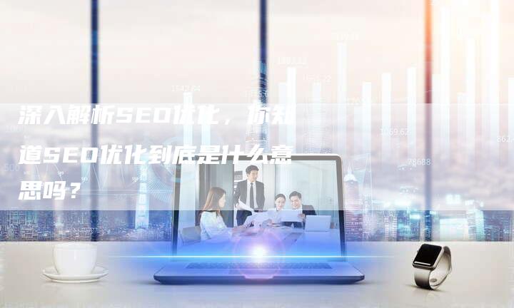深入解析SEO优化，你知道SEO优化到底是什么意思吗？