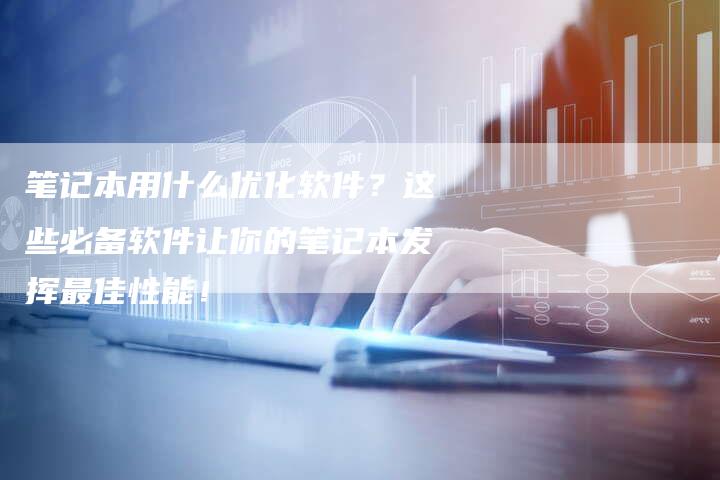 笔记本用什么优化软件？这些必备软件让你的笔记本发挥最佳性能！