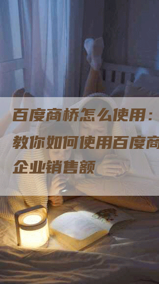 百度商桥怎么使用：一步步教你如何使用百度商桥提升企业销售额