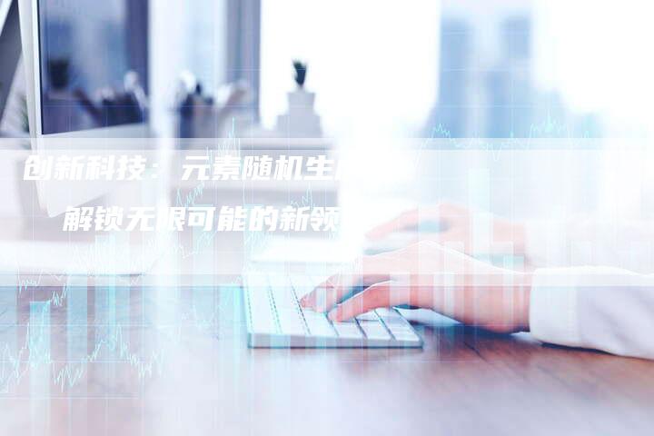 创新科技：元素随机生成器  解锁无限可能的新领域