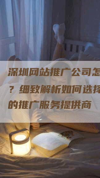 深圳网站推广公司怎么挑选？细致解析如何选择最合适的推广服务提供商