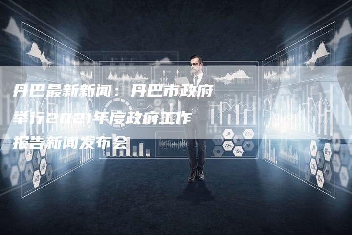 丹巴最新新闻：丹巴市政府举行2021年度政府工作报告新闻发布会