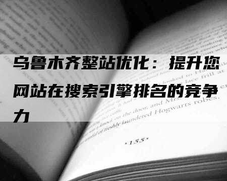 乌鲁木齐整站优化：提升您网站在搜索引擎排名的竞争力