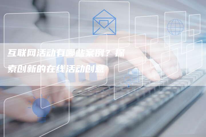 互联网活动有哪些案例？探索创新的在线活动创意