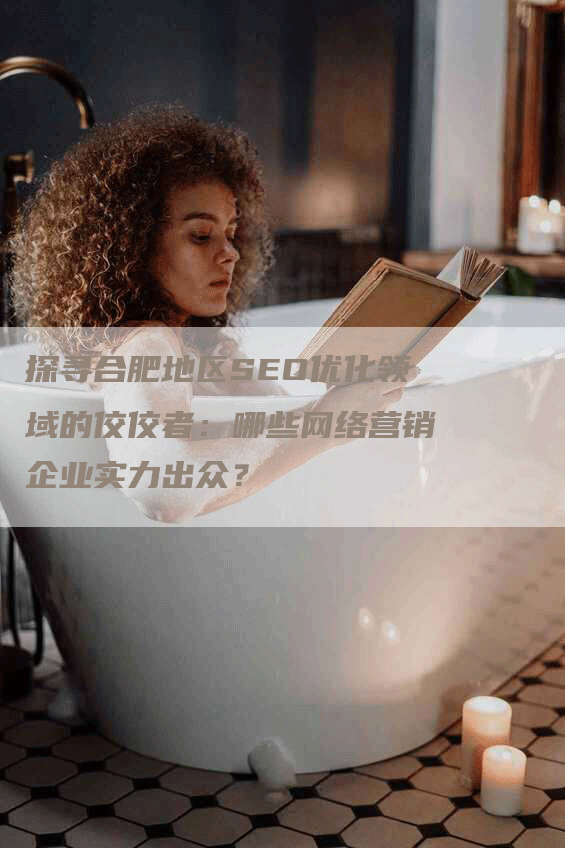探寻合肥地区SEO优化领域的佼佼者：哪些网络营销企业实力出众？