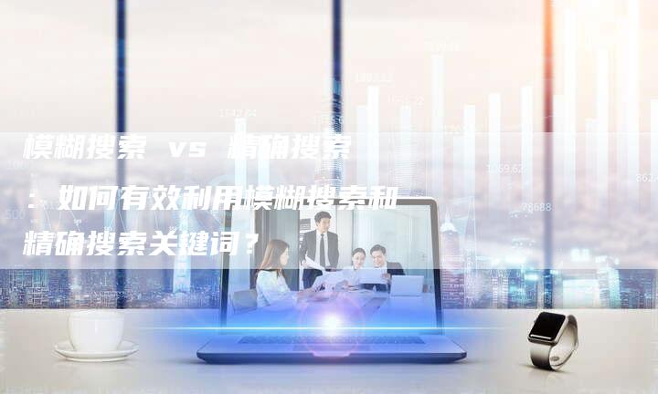 模糊搜索 vs 精确搜索：如何有效利用模糊搜索和精确搜索关键词？