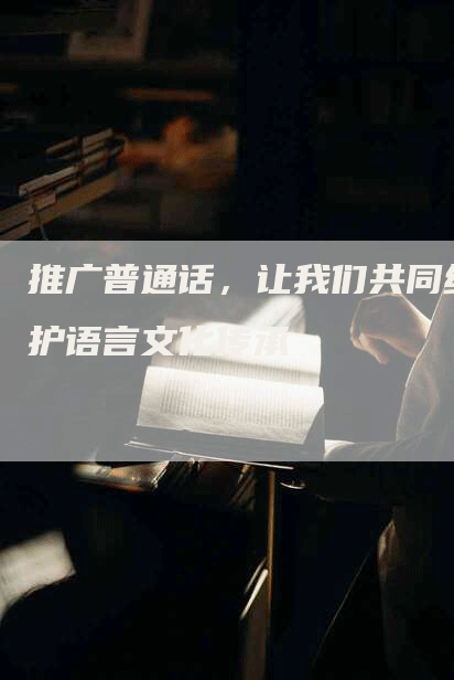 推广普通话，让我们共同维护语言文化传承