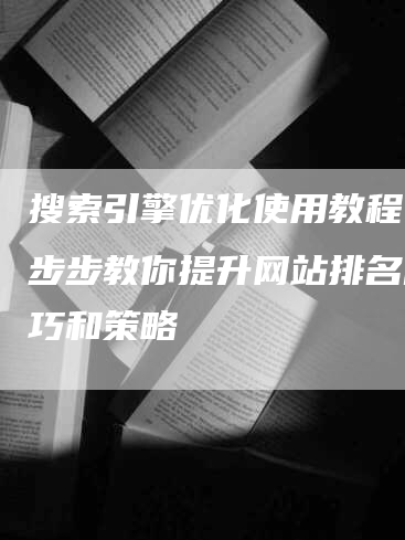 搜索引擎优化使用教程：一步步教你提升网站排名的技巧和策略