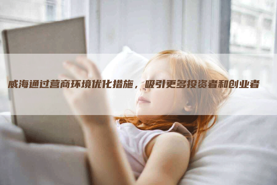 威海通过营商环境优化措施，吸引更多投资者和创业者
