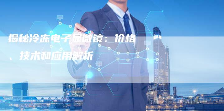 揭秘冷冻电子显微镜：价格、技术和应用解析