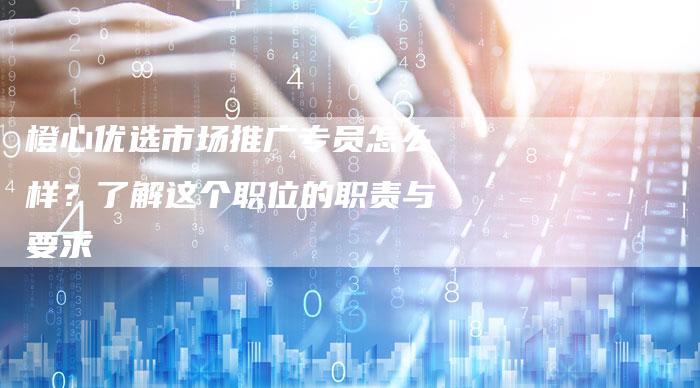 橙心优选市场推广专员怎么样？了解这个职位的职责与要求