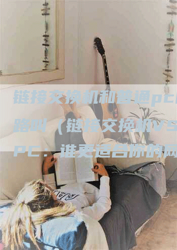 链接交换机和普通pc的链路叫（链接交换机VS普通PC：谁更适合你的网络环境？）