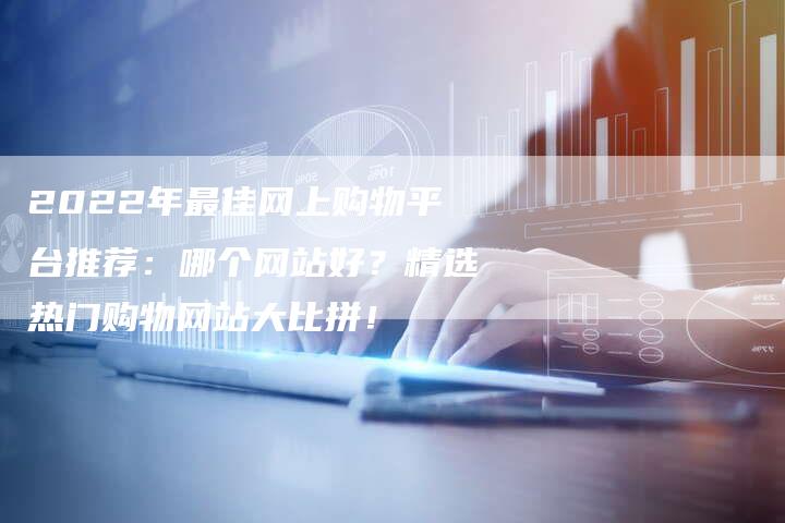 2022年最佳网上购物平台推荐：哪个网站好？精选热门购物网站大比拼！