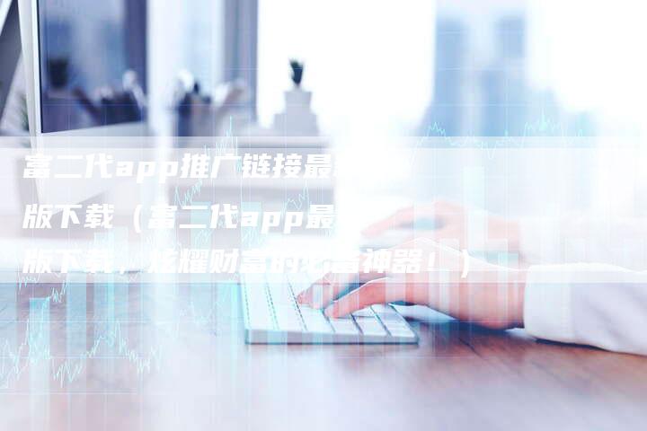 富二代app推广链接最新版下载（富二代app最新版下载，炫耀财富的必备神器！）