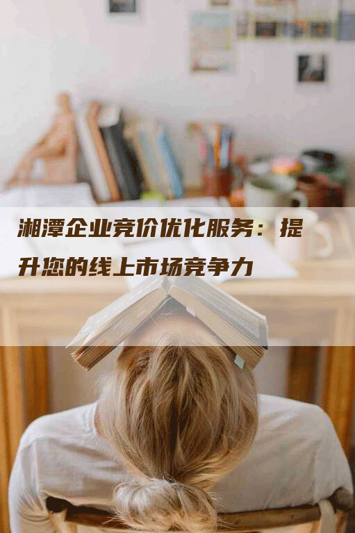 湘潭企业竞价优化服务：提升您的线上市场竞争力