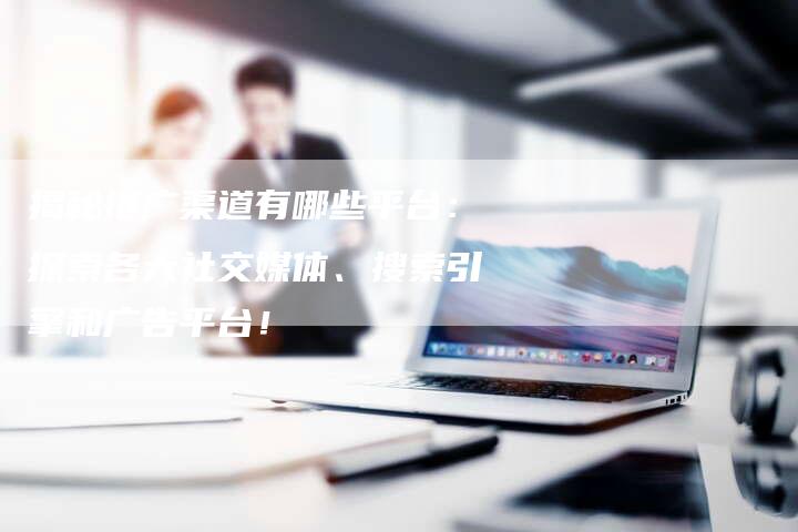 揭秘推广渠道有哪些平台：探索各大社交媒体、搜索引擎和广告平台！