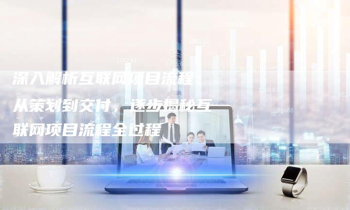 深入解析互联网项目流程：从策划到交付，逐步揭秘互联网项目流程全过程
