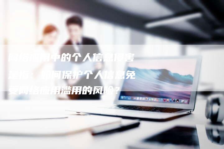 网络应用中的个人信息侵害是指：如何保护个人信息免受网络应用滥用的风险？